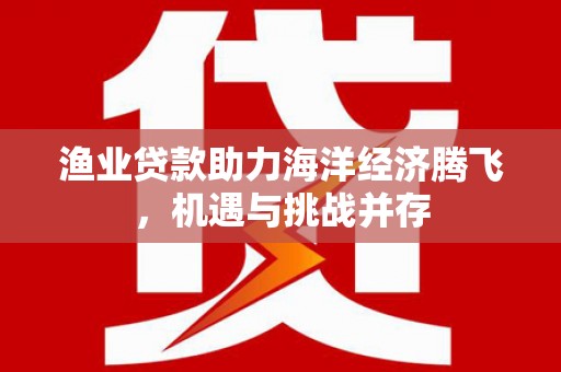 顺昌渔业贷款助力海洋经济腾飞，机遇与挑战并存