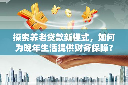 顺昌探索养老贷款新模式，如何为晚年生活提供财务保障？