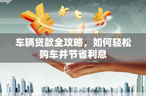 顺昌车辆贷款全攻略，如何轻松购车并节省利息