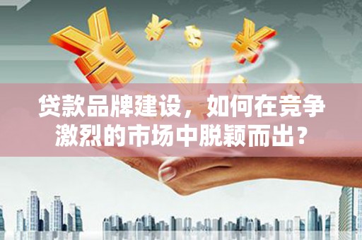 顺昌贷款品牌建设，如何在竞争激烈的市场中脱颖而出？